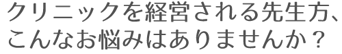 クリニックを経営される先生方、こんなお悩みはありませんか？