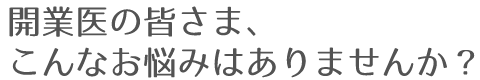 開業医の皆さま、こんなお悩みはありませんか？