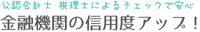 公認会計士・税理士によるチェックで安心。金融機関の信用度アップ！