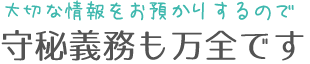 大切な情報をお預かりするので、守秘義務も万全です